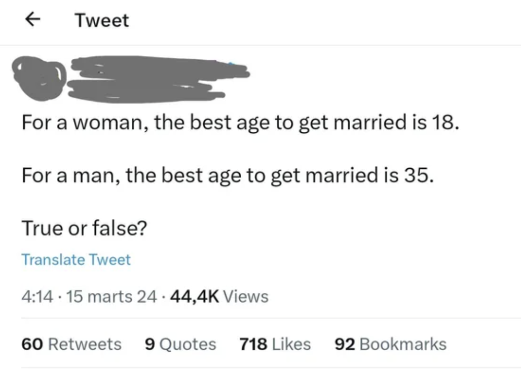 document - Tweet For a woman, the best age to get married is 18. For a man, the best age to get married is 35. True or false? Translate Tweet 15 marts 24 Views 60 9 Quotes 718 92 Bookmarks